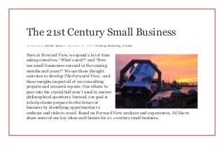 The 21st Century Small Business
Contributed by Nathan Yates on September 15, 2015 in Strategy, Marketing, & Sales
Here at Forward View, we spend a lot of time
asking ourselves, “What’s next?” and “How
can small businesses succeed in the coming
months and years?” We use these thought
exercises to develop The Forward View , and
these insights impact all of our consulting
projects and research reports. Our efforts to
peer into the crystal ball aren’t used to answer
philosophical questions. Instead, our goal is
to help clients prepare for the future of
business by identifying opportunities to
embrace and risks to avoid. Based on Forward View analyses and experiences, I’d like to
share some of our key ideas and themes for 21 st century small business.
 