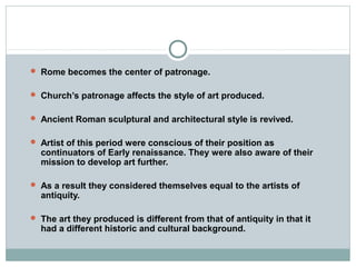  Rome becomes the center of patronage.
 Church’s patronage affects the style of art produced.
 Ancient Roman sculptural and architectural style is revived.
 Artist of this period were conscious of their position as
continuators of Early renaissance. They were also aware of their
mission to develop art further.
 As a result they considered themselves equal to the artists of
antiquity.
 The art they produced is different from that of antiquity in that it
had a different historic and cultural background.
 