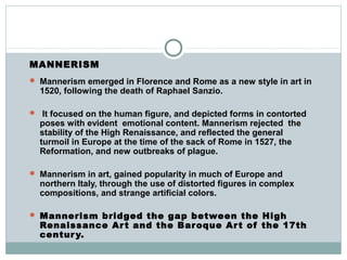 MANNERISM
 Mannerism emerged in Florence and Rome as a new style in art in
1520, following the death of Raphael Sanzio.
 It focused on the human figure, and depicted forms in contorted
poses with evident emotional content. Mannerism rejected the
stability of the High Renaissance, and reflected the general
turmoil in Europe at the time of the sack of Rome in 1527, the
Reformation, and new outbreaks of plague.
 Mannerism in art, gained popularity in much of Europe and
northern Italy, through the use of distorted figures in complex
compositions, and strange artificial colors.
 Mannerism bridged the gap between the High
Renaissance Art and the Baroque Art of the 17th
century.
 