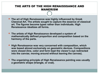 THE ARTS OF THE HIGH RENAISSSANCE AND
MANERISM
 The art of High Renaissance was highly influenced by Greek
Classical Art. The artists sought to capture the essence of classical
art. The figures become types rather than individuals. High
Renaissance idealizes all forms.
 The artists of High Renaissance developed a system of
mathematically defined proportion and composition based on the
harmony of the parts.
 High Renaissance was very concerned with composition, which
was based almost exclusively on geometric devices. Compositions
were closed (line, color and form kept the viewer’s eye redirected
into the canvas; moving around without leaving the canvas).
 The organizing principle of High Renaissance painting was usually
a geometric shape (triangle, or oval).
 