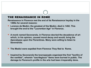 THE RENAISSANCE IN ROME
Renaissance in Florence met the end of its Renaissance heyday in the
1490s for several reasons:
 Lorenzo de Medici, the greatest of the Medici, died in 1492. This
brought the end to the "Laurentian Age" in Florence.
 A monk named Savonarola, in Florence decried the decadence of art
which, in his opinion, caused moral decay and would, bring the
Apocalypse upon the Florentines. Many were willing to listen to
Savonarola.
 The Medici were expelled from Florence They fled to Rome.
 Inspired by Savonarola the townspeople organized the first "bonfire of
the vanities", wherein "sacrilegious" items were burned in public. The
damage to Florence's profile in the arts had been irreparably done.
 