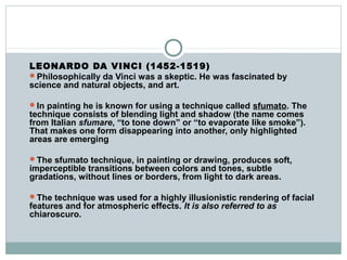 LEONARDO DA VINCI (1452-1519)
Philosophically da Vinci was a skeptic. He was fascinated by
science and natural objects, and art.
In painting he is known for using a technique called sfumato. The
technique consists of blending light and shadow (the name comes
from Italian sfumare, “to tone down” or “to evaporate like smoke”).
That makes one form disappearing into another, only highlighted
areas are emerging
The sfumato technique, in painting or drawing, produces soft,
imperceptible transitions between colors and tones, subtle
gradations, without lines or borders, from light to dark areas.
The technique was used for a highly illusionistic rendering of facial
features and for atmospheric effects. It is also referred to as
chiaroscuro.
 
