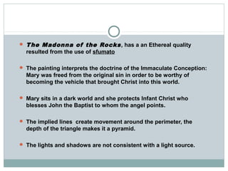  The Madonna of the Rocks, has a an Ethereal quality
resulted from the use of sfumato
 The painting interprets the doctrine of the Immaculate Conception:
Mary was freed from the original sin in order to be worthy of
becoming the vehicle that brought Christ into this world.
 Mary sits in a dark world and she protects Infant Christ who
blesses John the Baptist to whom the angel points.
 The implied lines create movement around the perimeter, the
depth of the triangle makes it a pyramid.
 The lights and shadows are not consistent with a light source.
 