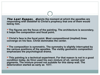 The Last Supper, depicts the moment at which the apostles are
responding with disbelief to Christ’s prophecy that one of them would
betray him.
The figures are the focus of the painting. The architecture is secondary,
it helps the composition and focal point.
Christ’s face is the focal point. Most compositional (implied) lines
converge on his face. Christ dominates the center.
The composition is symmetric. The symmetry is slightly interrupted by
the various positions of the apostles. The visibly geometric composition
emphasizes the psychological drama.
This painting is a technical experiment. For that reason is not in a good
condition today. da Vinci used his own mixture of oil, varnish and
pigments. The mixture proved not suitable for this damp wall. The
deterioration started as early as 1517.

 