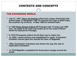 CONTEXTS AND CONCEPTS
THE EXPANDING WORLD
 July 27, 1497, Vasco da Gamma sailed from Lisbon (Portugal) with
armed ships. In November 1497 he reached the Cape of good hope,
the southern tip of Africa. In May 1498 he reached India.
 In 1450 Pedro Alvarez Cabral left Portugal with 15 ships and 1500
men. He sailed to far west and ended up on the coast of Brazil
which he claimed for Portugal.
 In 1515 Portuguese sailors found their way to Japan too.
 In 1559 a Jesuit mission was established in Japan. A powerful
Christian convert gave the Jesuits the town of Nagasaki.
 After Christopher Columbus has shown the way, the rate of
exploration increased.
 In 1515 Magellan completed his three-years voyage around the
world.
 