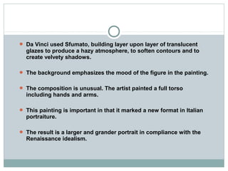  Da Vinci used Sfumato, building layer upon layer of translucent
glazes to produce a hazy atmosphere, to soften contours and to
create velvety shadows.
 The background emphasizes the mood of the figure in the painting.
 The composition is unusual. The artist painted a full torso
including hands and arms.
 This painting is important in that it marked a new format in Italian
portraiture.
 The result is a larger and grander portrait in compliance with the
Renaissance idealism.
 