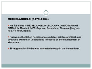 MICHELANGELO (1475-1564)
His full name is MICHELANGELO DI LODOVICO BUONARROTI
SIMONI (b. March 6, 1475, Caprese, Republic of Florence [Italy]--d.
Feb. 18, 1564, Rome).
Known as the Italian Renaissance sculptor, painter, architect, and
poet who exerted an unparalleled influence on the development of
Western art.
Throughout his life he was interested mostly in the human form.
 