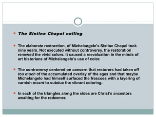  The Sistine Chapel ceiling
 The elaborate restoration, of Michelangelo's Sistine Chapel took
nine years. Not executed without controversy, the restoration
renewed the vivid colors. It caused a reevaluation in the minds of
art historians of Michelangelo’s use of color.
 The controversy centered on concern that restorers had taken off
too much of the accumulated overlay of the ages and that maybe
Michelangelo had himself surfaced the frescoes with a layering of
varnish meant to subdue the vibrant coloring.
 In each of the triangles along the sides are Christ’s ancestors
awaiting for the redeemer.
 