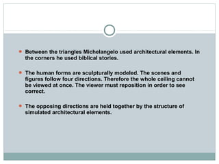  Between the triangles Michelangelo used architectural elements. In
the corners he used biblical stories.
 The human forms are sculpturally modeled. The scenes and
figures follow four directions. Therefore the whole ceiling cannot
be viewed at once. The viewer must reposition in order to see
correct.
 The opposing directions are held together by the structure of
simulated architectural elements.
 