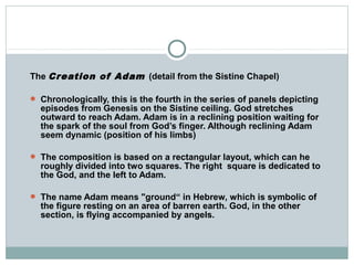 The Creation of Adam (detail from the Sistine Chapel)
 Chronologically, this is the fourth in the series of panels depicting
episodes from Genesis on the Sistine ceiling. God stretches
outward to reach Adam. Adam is in a reclining position waiting for
the spark of the soul from God’s finger. Although reclining Adam
seem dynamic (position of his limbs)
 The composition is based on a rectangular layout, which can he
roughly divided into two squares. The right square is dedicated to
the God, and the left to Adam.
 The name Adam means "ground“ in Hebrew, which is symbolic of
the figure resting on an area of barren earth. God, in the other
section, is flying accompanied by angels.
 