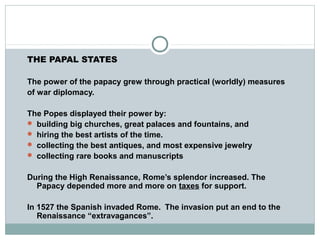 THE PAPAL STATES
The power of the papacy grew through practical (worldly) measures
of war diplomacy.
The Popes displayed their power by:
 building big churches, great palaces and fountains, and
 hiring the best artists of the time.
 collecting the best antiques, and most expensive jewelry
 collecting rare books and manuscripts
During the High Renaissance, Rome’s splendor increased. The
Papacy depended more and more on taxes for support.
In 1527 the Spanish invaded Rome. The invasion put an end to the
Renaissance “extravagances”.
 