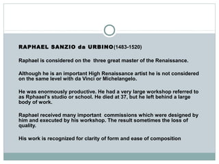 RAPHAEL SANZIO da URBINO(1483-1520)
Raphael is considered on the three great master of the Renaissance.
Although he is an important High Renaissance artist he is not considered
on the same level with da Vinci or Michelangelo.
He was enormously productive. He had a very large workshop referred to
as Rphaael’s studio or school. He died at 37, but he left behind a large
body of work.
Raphael received many important commissions which were designed by
him and executed by his workshop. The result sometimes the loss of
quality.
His work is recognized for clarity of form and ease of composition
 