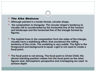  The Alba Madonna
 Although painted in a tondo format, circular shape,
 the composition is triangular. The circular shape’s tendency to
visually roll is counteracted by the horizontal line of the horizon
and landscape and the horizontal line of the triangle formed by
figures..
 The implied lines in the composition form the sides of the triangle,
visually have a stabilizing effect, that counteract the rolling
tendency of the circle. The modeling is very subtle. The light in the
foreground and background is equal. Light is not used to create a
focal point.
 The focal point is not strong. The focal point is Christ Child. His
almost standing position makes him the focal point as the other
figures seat. Atmospheric perspective and overlapping are used to
achieve depth
 