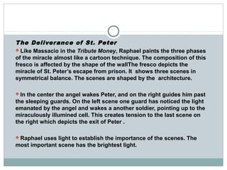 The Deliverance of St. Peter
Like Massacio in the Tribute Money, Raphael paints the three phases
of the miracle almost like a cartoon technique. The composition of this
fresco is affected by the shape of the wallThe fresco depicts the
miracle of St. Peter’s escape from prison. It shows three scenes in
symmetrical balance. The scenes are shaped by the architecture.
In the center the angel wakes Peter, and on the right guides him past
the sleeping guards. On the left scene one guard has noticed the light
emanated by the angel and wakes a another soldier, pointing up to the
miraculously illumined cell. This creates tension to the last scene on
the right which depicts the exit of Peter .
Raphael uses light to establish the importance of the scenes. The
most important scene has the brightest light.
 