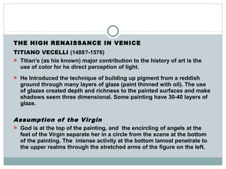 THE HIGH RENAISSANCE IN VENICE
TITIANO VECELLI (1488?-1576)
 Titian’s (as his known) major contribution to the history of art is the
use of color for he direct perception of light.
 He Introduced the technique of building up pigment from a reddish
ground through many layers of glaze (paint thinned with oil). The use
of glazes created depth and richness to the painted surfaces and make
shadows seem three dimensional. Some painting have 30-40 layers of
glaze.
Assumption of the Virgin
 God is at the top of the painting, and the encircling of angels at the
feet of the Virgin separate her in a circle from the scene at the bottom
of the painting. The intense activity at the bottom lamost penetrate to
the upper realms through the stretched arms of the figure on the left.
 