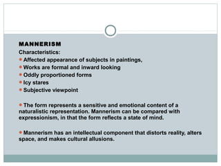 MANNERISM
Characteristics:
Affected appearance of subjects in paintings,
Works are formal and inward looking
Oddly proportioned forms
Icy stares
Subjective viewpoint
The form represents a sensitive and emotional content of a
naturalistic representation. Mannerism can be compared with
expressionism, in that the form reflects a state of mind.
Mannerism has an intellectual component that distorts reality, alters
space, and makes cultural allusions.
 