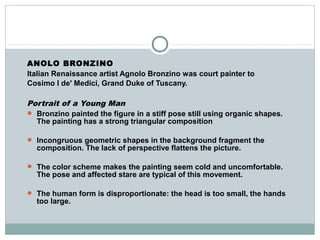 ANOLO BRONZINO
Italian Renaissance artist Agnolo Bronzino was court painter to
Cosimo I de' Medici, Grand Duke of Tuscany.
Portrait of a Young Man
 Bronzino painted the figure in a stiff pose still using organic shapes.
The painting has a strong triangular composition
 Incongruous geometric shapes in the background fragment the
composition. The lack of perspective flattens the picture.
 The color scheme makes the painting seem cold and uncomfortable.
The pose and affected stare are typical of this movement.
 The human form is disproportionate: the head is too small, the hands
too large.
 