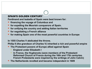 SPAIN’S GOLDEN CENTURY
Ferdinand and Isabella of Spain were best known for:
 financing the voyage of Columbus and
 for expelling the Moorish conquerors of Spain.
 for unifying the country and adding Italian territories
 for negotiating a French alliance
 for making Spain one of the most powerful countries in Europe
In 1555 Charles V abdicated the throne.
Philip II (the grandson of Charles V) inherited a rich and powerful empire
 The Protestant powers of Europe allied against Spain
 England under Elizabeth I
 In France, the Hughenots (were members of the Protestant
Reformed Church of France during the 16th and 17th centuries.
French Protestants were inspired by the writings of John Calvin)
 The Netherlands revolted and became independent in 1609
 