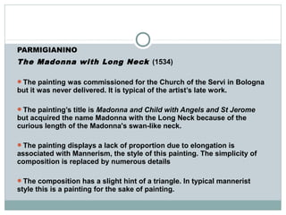 PARMIGIANINO
The Madonna with Long Neck (1534)
The painting was commissioned for the Church of the Servi in Bologna
but it was never delivered. It is typical of the artist’s late work.
The painting’s title is Madonna and Child with Angels and St Jerome
but acquired the name Madonna with the Long Neck because of the
curious length of the Madonna's swan-like neck.
The painting displays a lack of proportion due to elongation is
associated with Mannerism, the style of this painting. The simplicity of
composition is replaced by numerous details
The composition has a slight hint of a triangle. In typical mannerist
style this is a painting for the sake of painting.
 