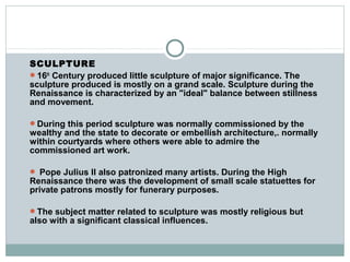 SCULPTURE
16th
Century produced little sculpture of major significance. The
sculpture produced is mostly on a grand scale. Sculpture during the
Renaissance is characterized by an "ideal" balance between stillness
and movement.
During this period sculpture was normally commissioned by the
wealthy and the state to decorate or embellish architecture,. normally
within courtyards where others were able to admire the
commissioned art work.
 Pope Julius II also patronized many artists. During the High
Renaissance there was the development of small scale statuettes for
private patrons mostly for funerary purposes.
The subject matter related to sculpture was mostly religious but
also with a significant classical influences.
 