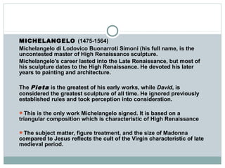MICHELANGELO (1475-1564)
Michelangelo di Lodovico Buonarroti Simoni (his full name, is the
uncontested master of High Renaissance sculpture.
Michelangelo's career lasted into the Late Renaissance, but most of
his sculpture dates to the High Renaissance. He devoted his later
years to painting and architecture.
The Pieta is the greatest of his early works, while David, is
considered the greatest sculpture of all time. He ignored previously
established rules and took perception into consideration.
This is the only work Michelangelo signed. It is based on a
triangular composition which is characteristic of High Renaissance
The subject matter, figure treatment, and the size of Madonna
compared to Jesus reflects the cult of the Virgin characteristic of late
medieval period.
 