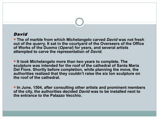 David
The of marble from which Michelangelo carved David was not fresh
out of the quarry. It sat in the courtyard of the Overseers of the Office
of Works of the Duomo (Operai) for years, and several artists
attempted to carve the representation of David.
It took Michelangelo more than two years to complete. The
sculpture was intended for the roof of the cathedral of Santa Maria
Del Fiore. Shortly before completion, while planning the move, the
authorities realized that they couldn’t raise the six ton sculpture on
the roof of the cathedral.
In June, 1504, after consulting other artists and prominent members
of the city, the authorities decided David was to be installed next to
the entrance to the Palazzo Vecchio.
 