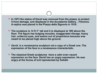  In 1873 the statue of David was removed from the piazza, to protect
it from damage, and displayed in the Accademia Gallery. , Florence.
A replica was placed in the Piazza della Signoria in 1910.
 The sculpture is 14 ft 3” tall and it is displayed at 18ft above the
floor. The figure has bulging muscles, exaggerated ribcage, heavy
hair, undercut eyes, and seems out of proportions because was
meant to be placed high above the ground.
 David is a renaissance sculpture not a copy of a Greek one. The
expression of the face is a renaissance characteristic.
 The classical Greek sculptures have a calm even vacant
expression on the face. David has an angry expression. He was
angry at the forces of evil represented by Goliath
 