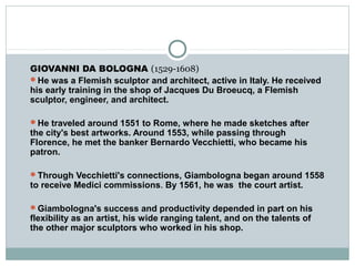 GIOVANNI DA BOLOGNA (1529-1608)
He was a Flemish sculptor and architect, active in Italy. He received
his early training in the shop of Jacques Du Broeucq, a Flemish
sculptor, engineer, and architect.
He traveled around 1551 to Rome, where he made sketches after
the city's best artworks. Around 1553, while passing through
Florence, he met the banker Bernardo Vecchietti, who became his
patron.
Through Vecchietti's connections, Giambologna began around 1558
to receive Medici commissions. By 1561, he was the court artist.
Giambologna's success and productivity depended in part on his
flexibility as an artist, his wide ranging talent, and on the talents of
the other major sculptors who worked in his shop.
 
