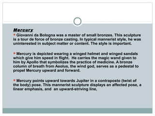 Mercury
Giovanni da Bologna was a master of small bronzes. This sculpture
is a tour de force of bronze casting. In typical mannerist style, he was
uninterested in subject matter or content. The style is important.
Mercury is depicted wearing a winged helmet and winged sandals
which give him speed in flight. He carries the magic wand given to
him by Apollo that symbolizes the practice of medicine. A bronze
column of breath from Aeolus, the wind god, serves as a pedestal to
propel Mercury upward and forward.
Mercury points upward towards Jupiter in a contraposto (twist of
the body) pose. This mannerist sculpture displays an affected pose, a
linear emphasis, and an upward-striving line,
 
