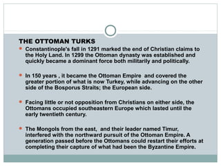 THE OTTOMAN TURKS
 Constantinople's fall in 1291 marked the end of Christian claims to
the Holy Land. In 1299 the Ottoman dynasty was established and
quickly became a dominant force both militarily and politically.
 In 150 years , it became the Ottoman Empire and covered the
greater portion of what is now Turkey, while advancing on the other
side of the Bosporus Straits; the European side.
 Facing little or not opposition from Christians on either side, the
Ottomans occupied southeastern Europe which lasted until the
early twentieth century.
 The Mongols from the east, and their leader named Timur,
interfered with the northward pursuit of the Ottoman Empire. A
generation passed before the Ottomans could restart their efforts at
completing their capture of what had been the Byzantine Empire.
 