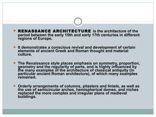  RENASSANCE ARCHITECTURE is the architecture of the
period between the early 15th and early 17th centuries in different
regions of Europe,
 It demonstrates a conscious revival and development of certain
elements of ancient Greek and Roman thought and material
culture.
 The Renaissance style places emphasis on symmetry, proportion,
geometry and the regularity of parts, and is highly influenced by
the many examples of the architecture of classical antiquity (in
particular ancient Roman architecture), of which many examples
remained.
 Orderly arrangements of columns, pilasters and lintels, as well as
the use of semicircular arches, hemispherical domes, and niches
replaced the more complex and irregular plans of medieval
buildings.
 