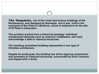 The Tempietto, one of the most harmonious buildings of the
Renaissance, was designed by Bramante and it was built in the
courtyard of San Pietro in Montorio, which is believed to be the site
of St Peter's martyrdom.
The architect worked from a historical typology: individual
architectural elements such as columns, entablature, and vault
acknowledge a debt to classical structures.
The resulting centralized building represented a new type of
Christian architecture.
Despite its small scale, the building has all the rigorous proportions
and symmetry of Classical structures, surrounded by Doric columns,
and topped with a dome.
 