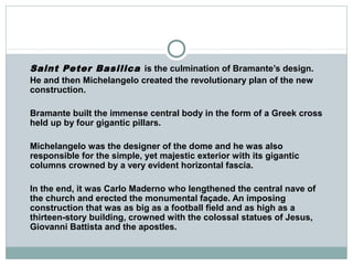 Saint Peter Basilica is the culmination of Bramante’s design.
He and then Michelangelo created the revolutionary plan of the new
construction.
Bramante built the immense central body in the form of a Greek cross
held up by four gigantic pillars.
Michelangelo was the designer of the dome and he was also
responsible for the simple, yet majestic exterior with its gigantic
columns crowned by a very evident horizontal fascia.
In the end, it was Carlo Maderno who lengthened the central nave of
the church and erected the monumental façade. An imposing
construction that was as big as a football field and as high as a
thirteen-story building, crowned with the colossal statues of Jesus,
Giovanni Battista and the apostles.
 