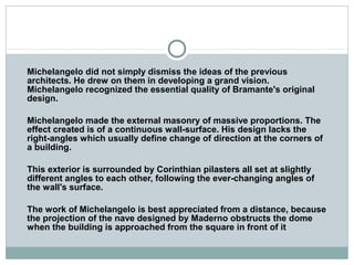 Michelangelo did not simply dismiss the ideas of the previous
architects. He drew on them in developing a grand vision.
Michelangelo recognized the essential quality of Bramante's original
design.
Michelangelo made the external masonry of massive proportions. The
effect created is of a continuous wall-surface. His design lacks the
right-angles which usually define change of direction at the corners of
a building.
This exterior is surrounded by Corinthian pilasters all set at slightly
different angles to each other, following the ever-changing angles of
the wall's surface.
The work of Michelangelo is best appreciated from a distance, because
the projection of the nave designed by Maderno obstructs the dome
when the building is approached from the square in front of it
 