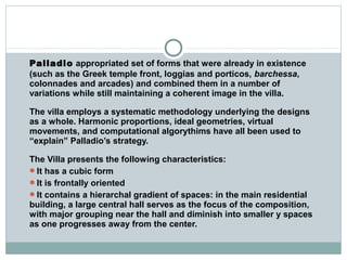 Palladio appropriated set of forms that were already in existence
(such as the Greek temple front, loggias and porticos, barchessa,
colonnades and arcades) and combined them in a number of
variations while still maintaining a coherent image in the villa.
The villa employs a systematic methodology underlying the designs
as a whole. Harmonic proportions, ideal geometries, virtual
movements, and computational algorythims have all been used to
“explain” Palladio’s strategy.
The Villa presents the following characteristics:
It has a cubic form
It is frontally oriented
It contains a hierarchal gradient of spaces: in the main residential
building, a large central hall serves as the focus of the composition,
with major grouping near the hall and diminish into smaller y spaces
as one progresses away from the center.
 