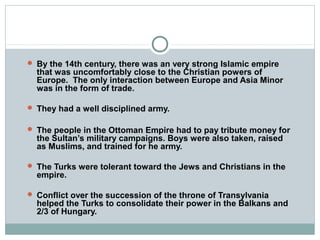  By the 14th century, there was an very strong Islamic empire
that was uncomfortably close to the Christian powers of
Europe. The only interaction between Europe and Asia Minor
was in the form of trade.
 They had a well disciplined army.
 The people in the Ottoman Empire had to pay tribute money for
the Sultan’s military campaigns. Boys were also taken, raised
as Muslims, and trained for he army.
 The Turks were tolerant toward the Jews and Christians in the
empire.
 Conflict over the succession of the throne of Transylvania
helped the Turks to consolidate their power in the Balkans and
2/3 of Hungary.
 