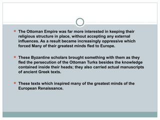  The Ottoman Empire was far more interested in keeping their
religious structure in place, without accepting any external
influences. As a result became increasingly oppressive which
forced Many of their greatest minds fled to Europe.
 These Byzantine scholars brought something with them as they
fled the persecution of the Ottoman Turks besides the knowledge
contained inside their heads; they also carried actual manuscripts
of ancient Greek texts.
 These texts which inspired many of the greatest minds of the
European Renaissance.
 