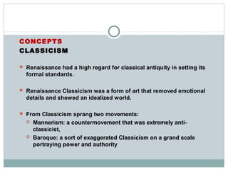 CONCEPTS
CLASSICISM
 Renaissance had a high regard for classical antiquity in setting its
formal standards.
 Renaissance Classicism was a form of art that removed emotional
details and showed an idealized world.
 From Classicism sprang two movements:
 Mannerism: a countermovement that was extremely anti-
classicist,
 Baroque: a sort of exaggerated Classicism on a grand scale
portraying power and authority
 