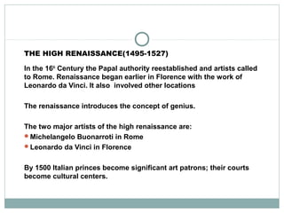 THE HIGH RENAISSANCE(1495-1527)
In the 16th
Century the Papal authority reestablished and artists called
to Rome. Renaissance began earlier in Florence with the work of
Leonardo da Vinci. It also involved other locations
The renaissance introduces the concept of genius.
The two major artists of the high renaissance are:
Michelangelo Buonarroti in Rome
Leonardo da Vinci in Florence
By 1500 Italian princes become significant art patrons; their courts
become cultural centers.
 