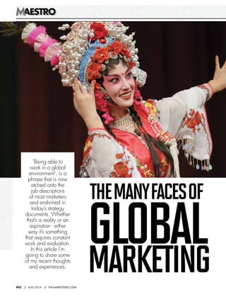 AESTROAESTRO
082 // AUG 2014 // THE-MARKETEERS.COM
GLOBALMARKETING
THEMANYFACESOF
‘Being able to
work in a global
environment’, is a
phrase that is now
etched onto the
job descriptions
of most marketers
and enshrined in
today’s strategy
documents. Whether
that’s a reality or an
aspiration - either
way it’s something
that requires constant
work and evaluation.
In this article I’m
going to share some
of my recent thoughts
and experiences.
 