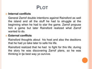 PLOT
 Internal conflicts
General Zarrof double intentions against Rainsford as well
the island and all the stuff he had to struggle at the
beginning when he had to star the game. Zarrof propuse
him a game but later Rainsford realized what Zarrof
wanted to do.
 External conflicts
Rainsford thoughts about his host and also the desitions
that he had yo take later to safe his life.
Rainsford realized that he had to fight for this life; during
the story he was discovering Zarrof plans, so he was
thinking in tje best way yo survive.
 