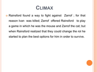 CLIMAX
 Rainsford found a way to fight against Zarrof ; for that
reason Ivan was killed; Zarrof offered Rainsford to play
a game in which he was the mouse and Zarrof the cat; but
when Rainsford realized that they could change the rol he
started to plan the best options for him in order to survive.
 