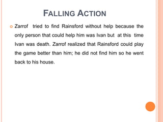 FALLING ACTION
 Zarrof tried to find Rainsford without help because the
only person that could help him was Ivan but at this time
Ivan was death. Zarrof realized that Rainsford could play
the game better than him; he did not find him so he went
back to his house.
 