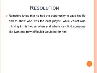 RESOLUTION
 Rainsford knew that he had the opportunity to save his life
and to show who was the best player while Zarrof was
thinking in his house when and where can find someone
like Ivan and how difficult it would be for him.
 