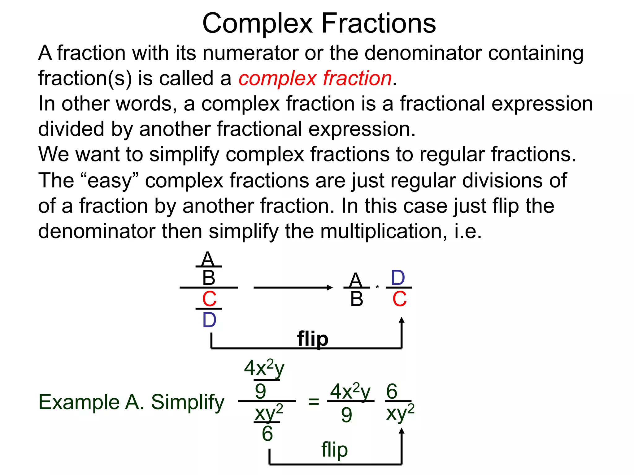 Complex Fractions
A fraction with its numerator or the denominator containing
fraction(s) is called a complex fraction.
In other words, a complex fraction is a fractional expression
divided by another fractional expression.
We want to simplify complex fractions to regular fractions.
The “easy” complex fractions are just regular divisions of
of a fraction by another fraction. In this case just flip the
denominator then simplify the multiplication, i.e.
A
B
C
D
A
B C
D*
flip
Example A. Simplify
4x2y
9
xy2
6
=
flip
4x2y
9 xy2
6
 