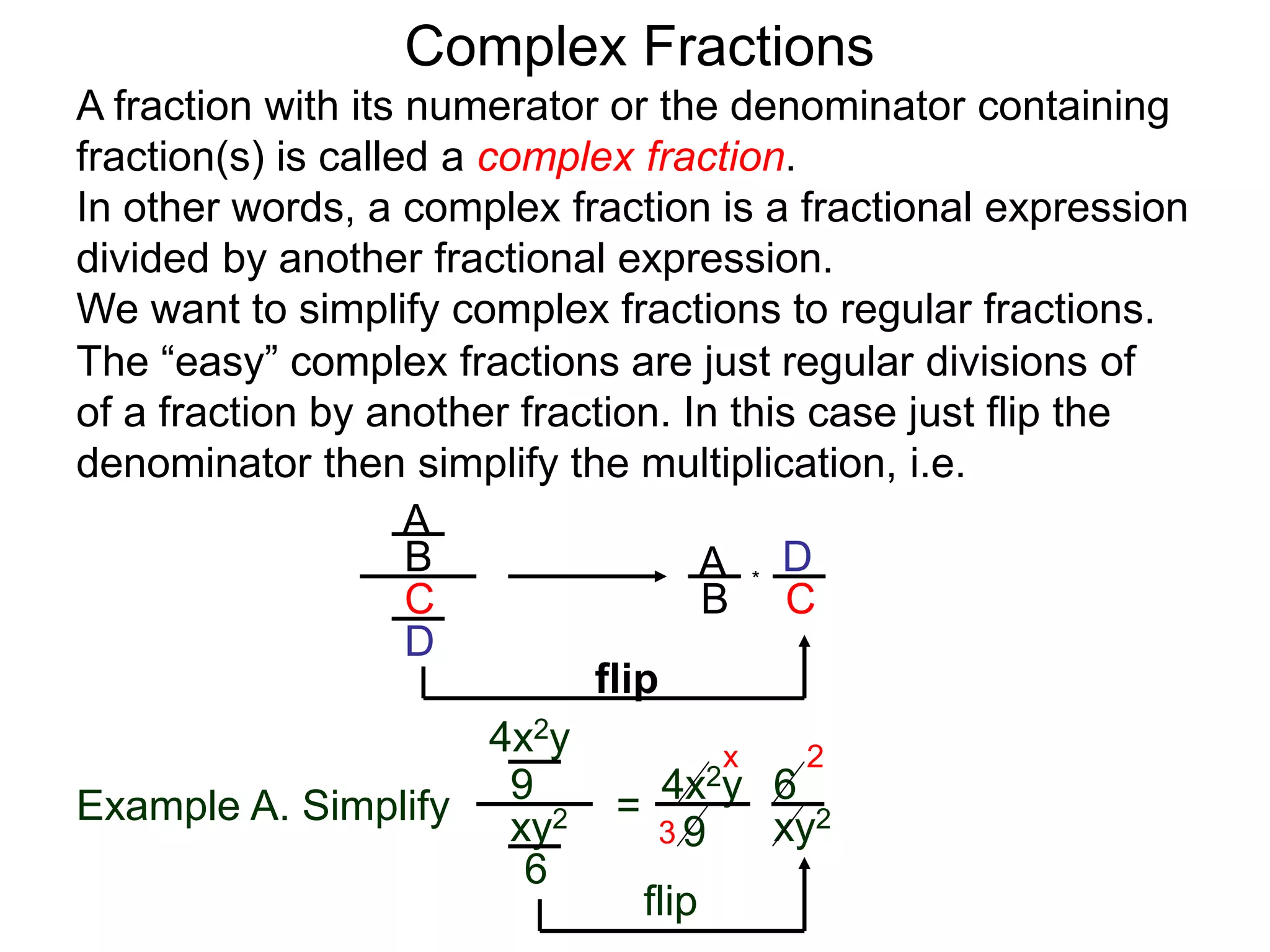 Complex Fractions
A fraction with its numerator or the denominator containing
fraction(s) is called a complex fraction.
In other words, a complex fraction is a fractional expression
divided by another fractional expression.
We want to simplify complex fractions to regular fractions.
The “easy” complex fractions are just regular divisions of
of a fraction by another fraction. In this case just flip the
denominator then simplify the multiplication, i.e.
A
B
C
D
A
B C
D*
flip
Example A. Simplify
4x2y
9
xy2
6
=
flip
4x2y
9 xy2
6
3
2x
 