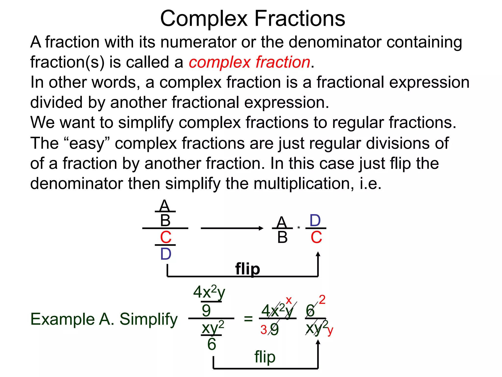 Complex Fractions
A fraction with its numerator or the denominator containing
fraction(s) is called a complex fraction.
In other words, a complex fraction is a fractional expression
divided by another fractional expression.
We want to simplify complex fractions to regular fractions.
The “easy” complex fractions are just regular divisions of
of a fraction by another fraction. In this case just flip the
denominator then simplify the multiplication, i.e.
A
B
C
D
A
B C
D*
flip
Example A. Simplify
4x2y
9
xy2
6
=
flip
4x2y
9 xy2
6
3
2x
y
 