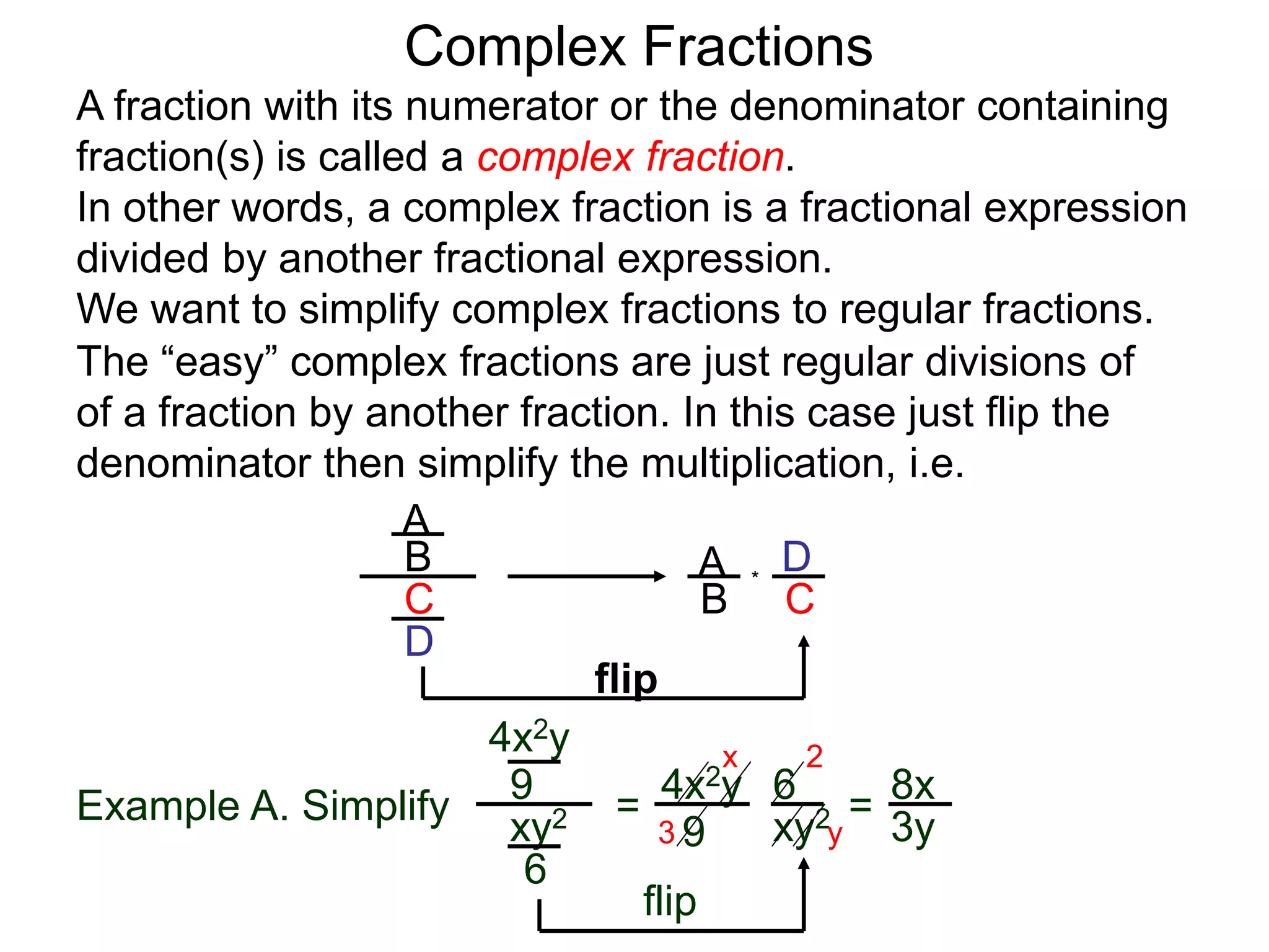 Complex Fractions
A fraction with its numerator or the denominator containing
fraction(s) is called a complex fraction.
In other words, a complex fraction is a fractional expression
divided by another fractional expression.
We want to simplify complex fractions to regular fractions.
The “easy” complex fractions are just regular divisions of
of a fraction by another fraction. In this case just flip the
denominator then simplify the multiplication, i.e.
A
B
C
D
A
B C
D*
flip
Example A. Simplify
4x2y
9
xy2
6
=
flip
4x2y
9 xy2
6
=
3
2x
y
8x
3y
 