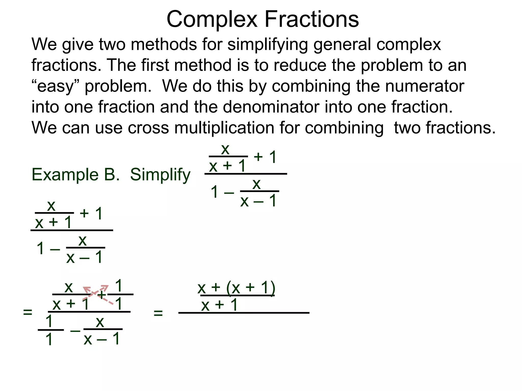 Example B. Simplify
Complex Fractions
We give two methods for simplifying general complex
fractions. The first method is to reduce the problem to an
“easy” problem. We do this by combining the numerator
into one fraction and the denominator into one fraction.
We can use cross multiplication for combining two fractions.
x
x + 1
+ 1
1 – x
x – 1x
x + 1
+ 1
1 –
x
x – 1
=
x
x + 1 +
–
x
x – 1
1
1
1
1
=
x + (x + 1)
x + 1
 