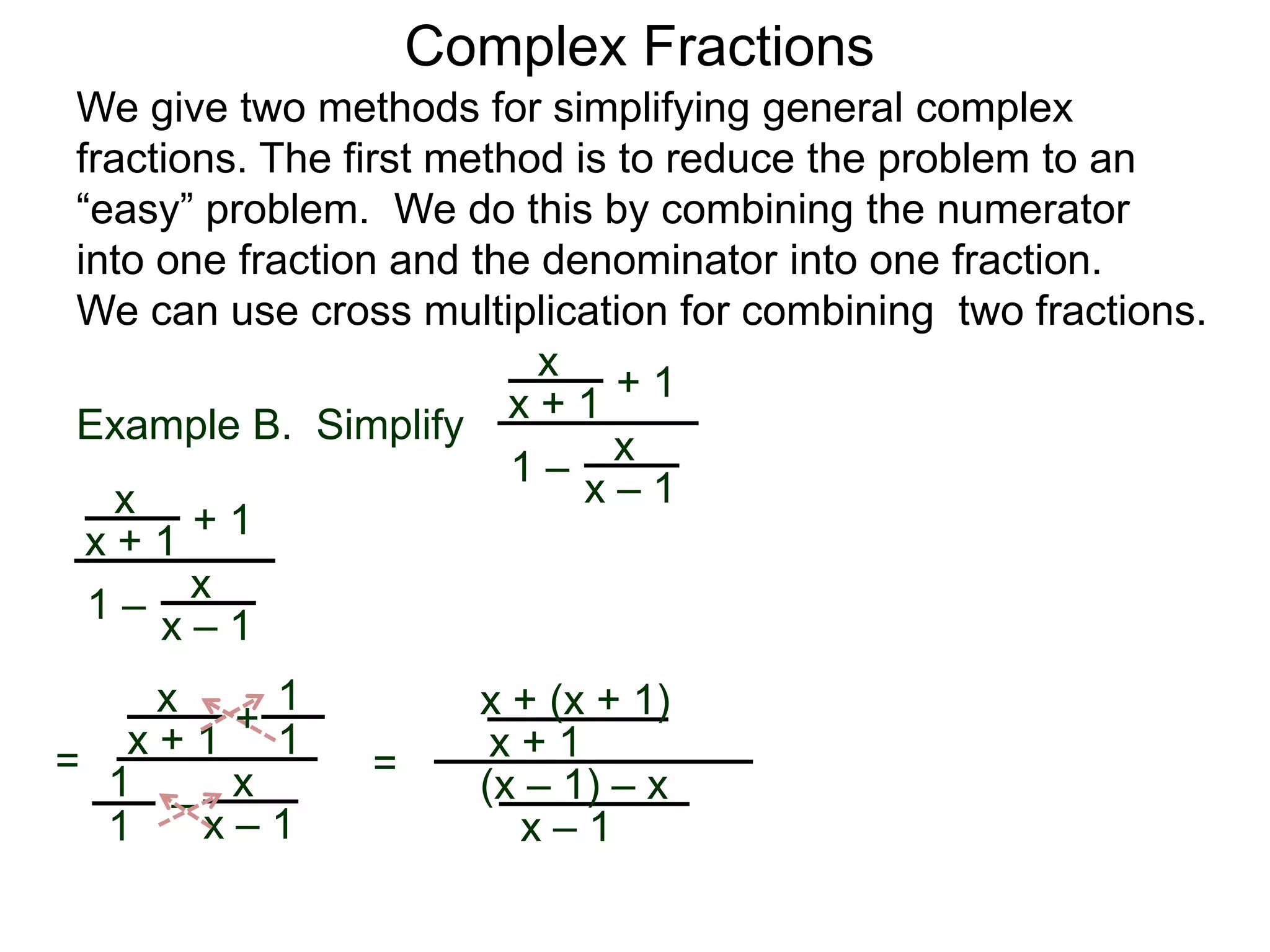 Example B. Simplify
Complex Fractions
We give two methods for simplifying general complex
fractions. The first method is to reduce the problem to an
“easy” problem. We do this by combining the numerator
into one fraction and the denominator into one fraction.
We can use cross multiplication for combining two fractions.
x
x + 1
+ 1
1 – x
x – 1x
x + 1
+ 1
1 –
x
x – 1
=
x
x + 1 +
–
x
x – 1
1
1
1
1
=
x + (x + 1)
x + 1
(x – 1) – x
x – 1
 